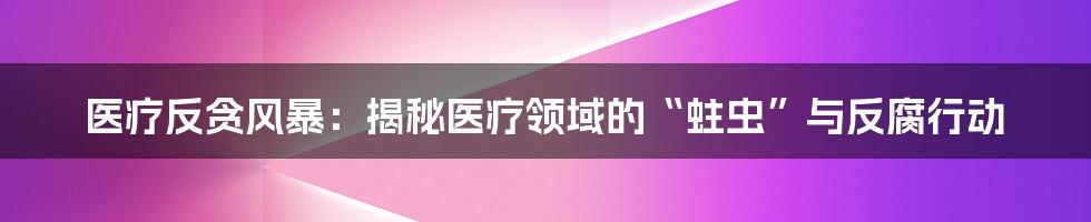 医疗反贪风暴:揭秘医疗领域的“蛀虫”与反腐行动