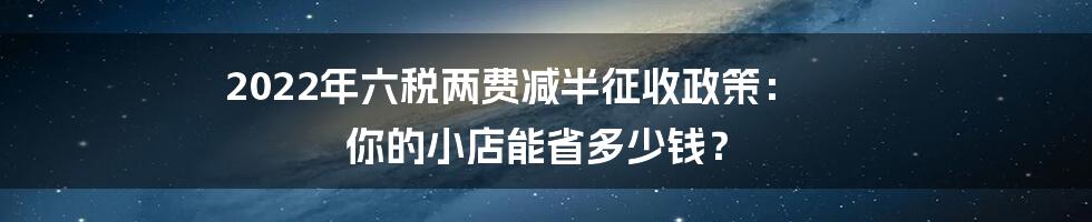 2022年六税两费减半征收政策： 你的小店能省多少钱？