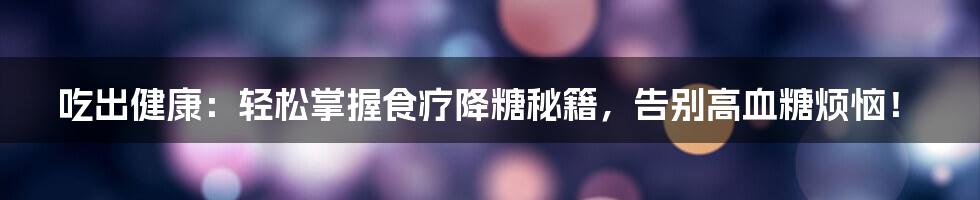 吃出健康：轻松掌握食疗降糖秘籍，告别高血糖烦恼！