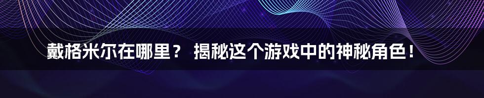 戴格米尔在哪里? 揭秘这个游戏中的神秘角色!