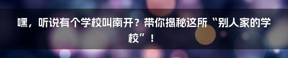 嘿,听说有个学校叫南开?带你揭秘这所“别人家的学校”!