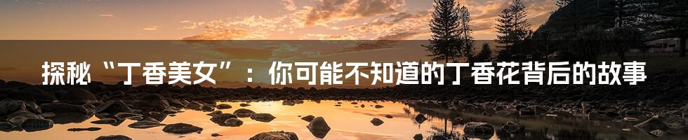 探秘“丁香美女”：你可能不知道的丁香花背后的故事