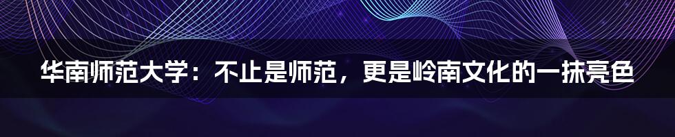 华南师范大学:不止是师范,更是岭南文化的一抹亮色