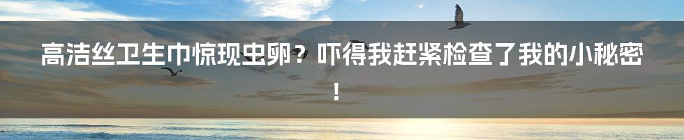 高洁丝卫生巾惊现虫卵？吓得我赶紧检查了我的小秘密！