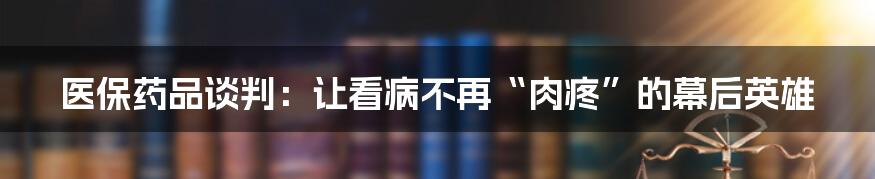 医保药品谈判:让看病不再“肉疼”的幕后英雄
