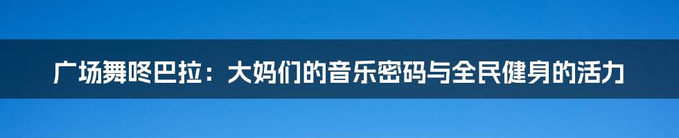 广场舞咚巴拉：大妈们的音乐密码与全民健身的活力