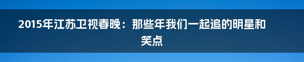 2015年江苏卫视春晚:那些年我们一起追的明星和笑点