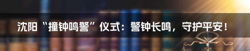 沈阳“撞钟鸣警”仪式:警钟长鸣,守护平安!