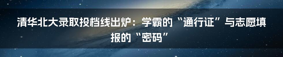 清华北大录取投档线出炉：学霸的“通行证”与志愿填报的“密码”