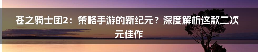 苍之骑士团2:策略手游的新纪元?深度解析这款二次元佳作