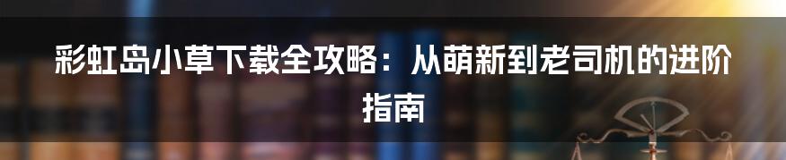 彩虹岛小草下载全攻略:从萌新到老司机的进阶指南