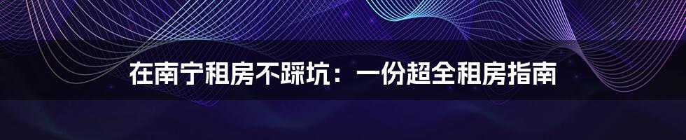 在南宁租房不踩坑:一份超全租房指南