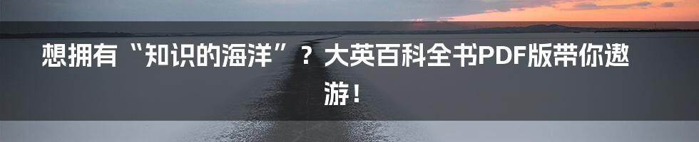 想拥有“知识的海洋”？大英百科全书PDF版带你遨游！
