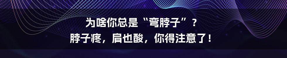 为啥你总是“弯脖子”? 脖子疼,肩也酸,你得注意了!