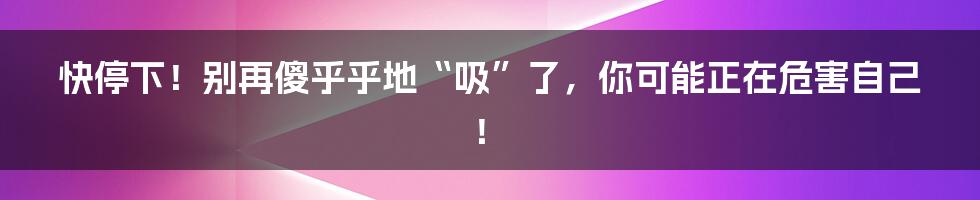 快停下！别再傻乎乎地“吸”了，你可能正在危害自己！