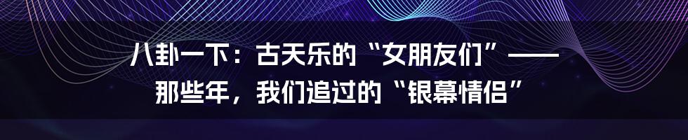 八卦一下:古天乐的“女朋友们”—— 那些年,我们追过的“银幕情侣”