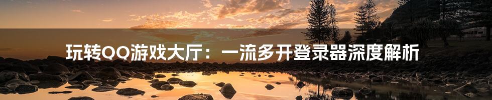 玩转QQ游戏大厅:一流多开登录器深度解析