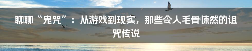 聊聊“鬼咒”:从游戏到现实,那些令人毛骨悚然的诅咒传说