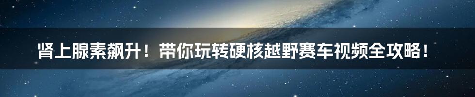 肾上腺素飙升！带你玩转硬核越野赛车视频全攻略！