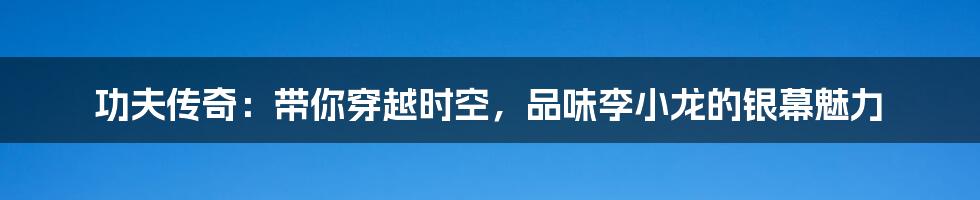 功夫传奇:带你穿越时空,品味李小龙的银幕魅力