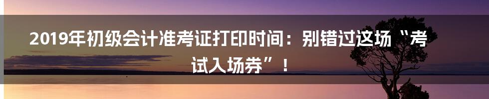 2019年初级会计准考证打印时间:别错过这场“考试入场券”!