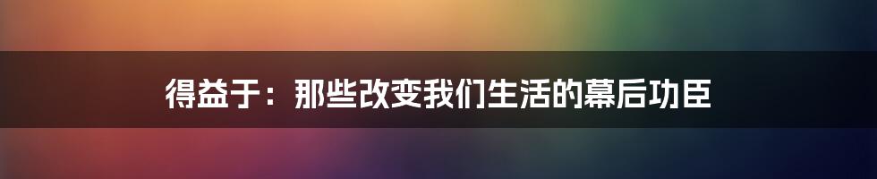 得益于：那些改变我们生活的幕后功臣