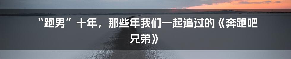 “跑男”十年,那些年我们一起追过的《奔跑吧 兄弟》