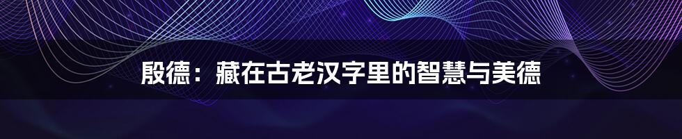 殷德:藏在古老汉字里的智慧与美德