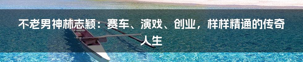 不老男神林志颖:赛车、演戏、创业,样样精通的传奇人生