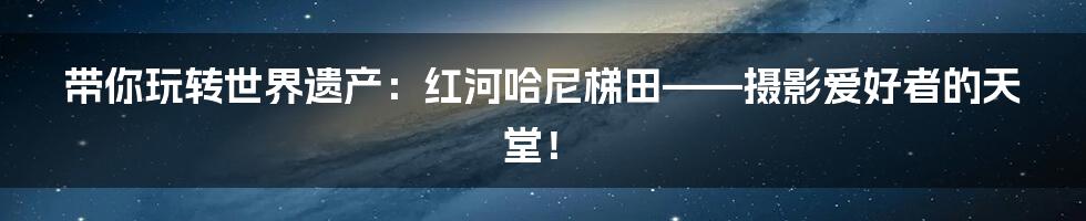 带你玩转世界遗产:红河哈尼梯田——摄影爱好者的天堂!
