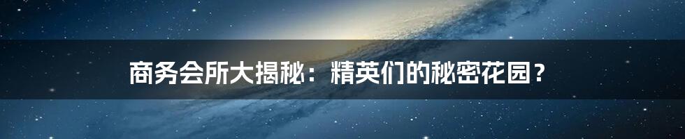 商务会所大揭秘：精英们的秘密花园？