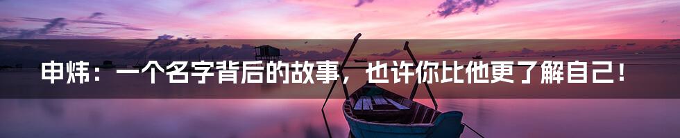 申炜：一个名字背后的故事，也许你比他更了解自己！