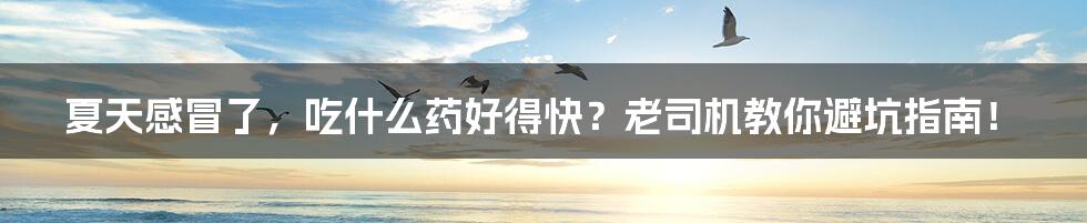 夏天感冒了,吃什么药好得快?老司机教你避坑指南!