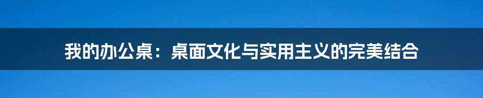 我的办公桌：桌面文化与实用主义的完美结合