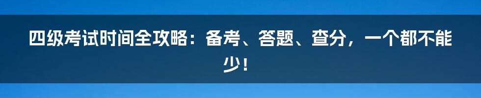 四级考试时间全攻略：备考、答题、查分，一个都不能少！
