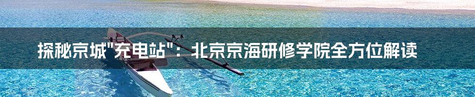探秘京城"充电站"：北京京海研修学院全方位解读