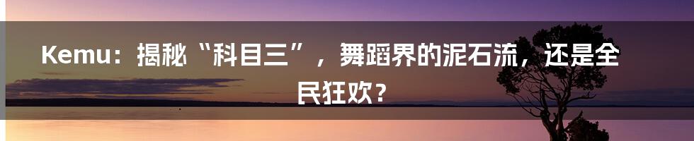 Kemu:揭秘“科目三”,舞蹈界的泥石流,还是全民狂欢?