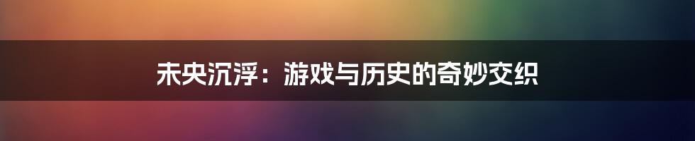 未央沉浮:游戏与历史的奇妙交织