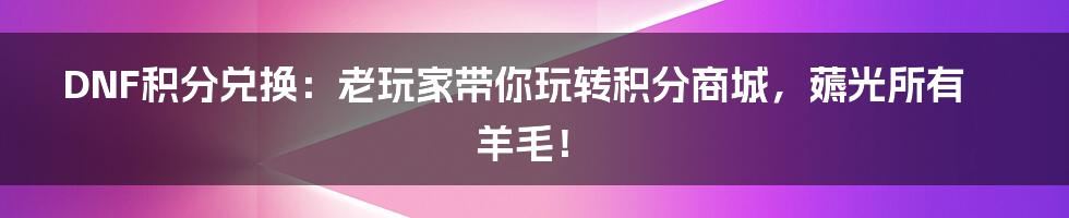 DNF积分兑换:老玩家带你玩转积分商城,薅光所有羊毛!