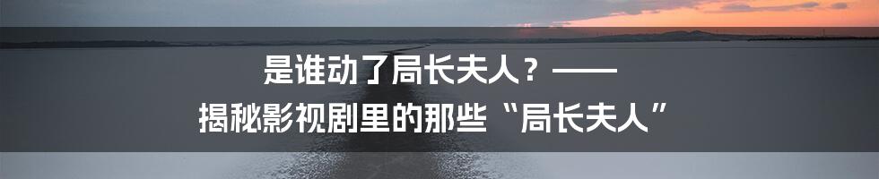 是谁动了局长夫人？—— 揭秘影视剧里的那些“局长夫人”