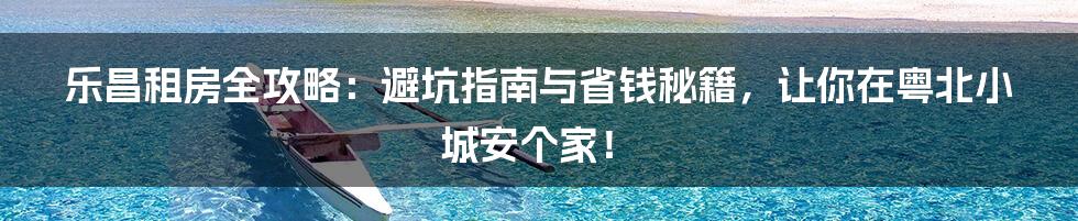 乐昌租房全攻略：避坑指南与省钱秘籍，让你在粤北小城安个家！