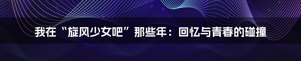 我在“旋风少女吧”那些年:回忆与青春的碰撞
