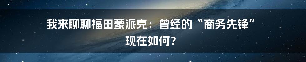 我来聊聊福田蒙派克:曾经的“商务先锋” 现在如何?