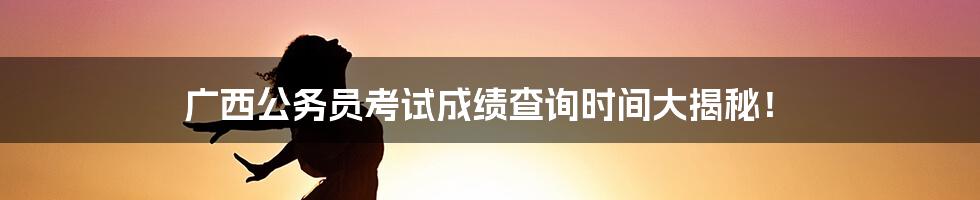 广西公务员考试成绩查询时间大揭秘!