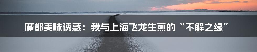 魔都美味诱惑:我与上海飞龙生煎的“不解之缘”