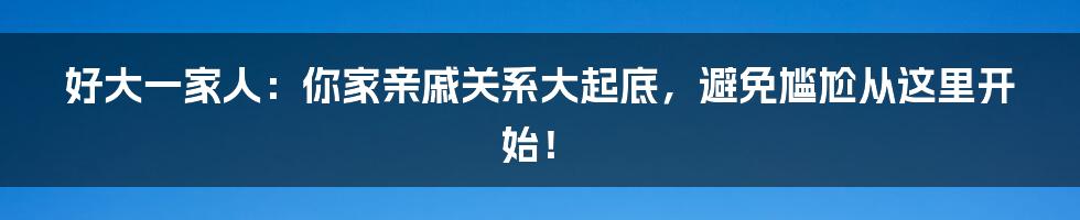 好大一家人:你家亲戚关系大起底,避免尴尬从这里开始!