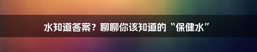 水知道答案？聊聊你该知道的“保健水”