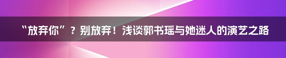 “放弃你”?别放弃!浅谈郭书瑶与她迷人的演艺之路