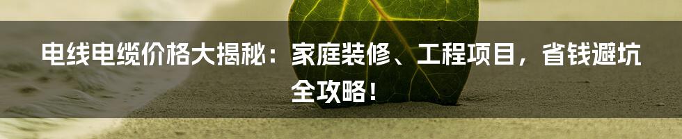 电线电缆价格大揭秘：家庭装修、工程项目，省钱避坑全攻略！