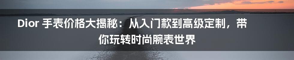 Dior 手表价格大揭秘：从入门款到高级定制，带你玩转时尚腕表世界